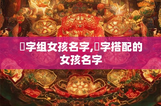 堉字组女孩名字,珝字搭配的女孩名字 堉字组女孩名字,珝字搭配的女孩名字