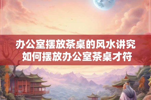 办公室摆放茶桌的风水讲究 如何摆放办公室茶桌才符合风水