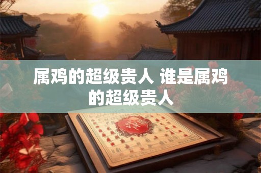 属鸡的超级贵人 谁是属鸡的超级贵人