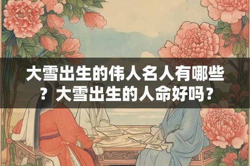 大雪出生的伟人名人有哪些?大雪出生的人命好吗? 大雪出生的伟人名人有哪些?大雪出生的人命好吗?