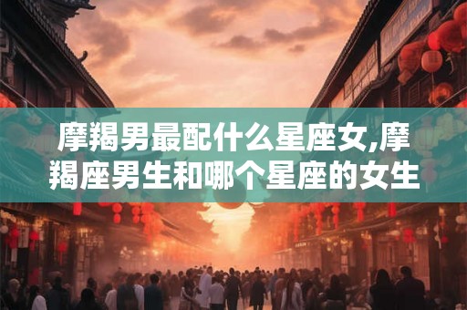 摩羯男最配什么星座女,摩羯座男生和哪个星座的女生最配？