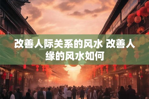 改善人际关系的风水 改善人缘的风水如何
