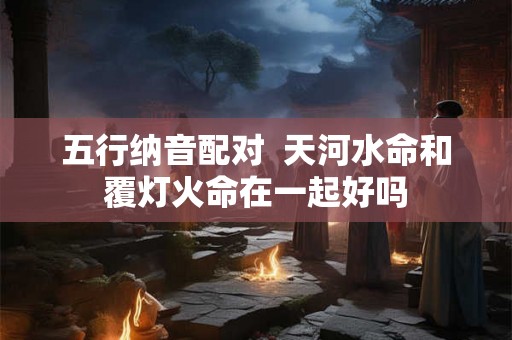 五行纳音配对 天河水命和覆灯火命在一起好吗 五行纳音配对 天河水命和覆灯火命在一起好吗