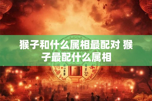 猴子和什么属相最配对 猴子最配什么属相