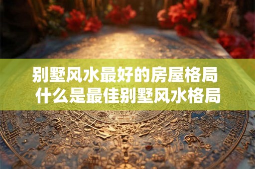 别墅风水最好的房屋格局 什么是最佳别墅风水格局