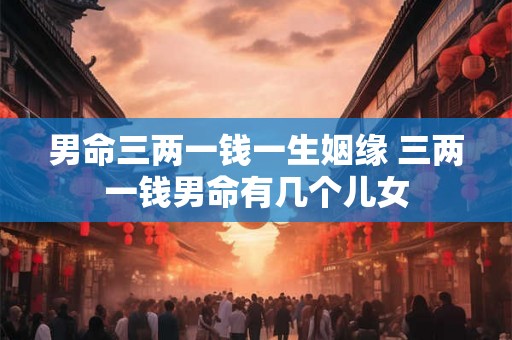 男命三两一钱一生姻缘 三两一钱男命有几个儿女 男命三两一钱一生姻缘 三两一钱男命有几个儿女