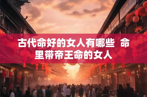古代命好的女人有哪些  命里带帝王命的女人