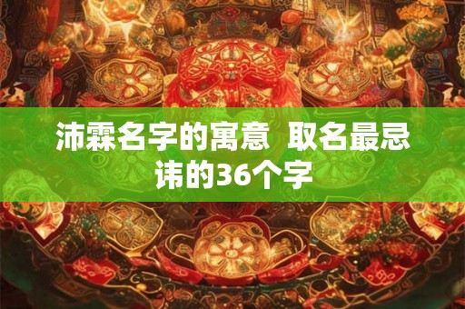沛霖名字的寓意 取名最忌讳的36个字 沛霖名字的寓意 取名最忌讳的36个字