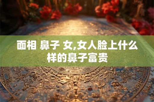 面相 鼻子 女,女人脸上什么样的鼻子富贵