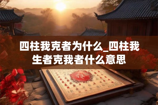 四柱我克者为什么_四柱我生者克我者什么意思 四柱我克者为什么_四柱我生者克我者什么意思
