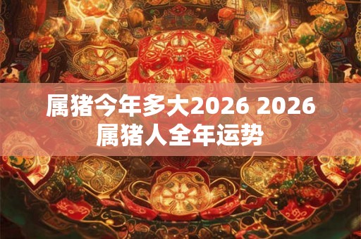 属猪今年多大2026 2026属猪人全年运势
