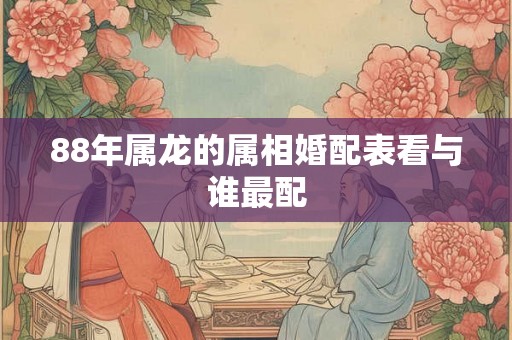 88年属龙的属相婚配表看与谁最配 88年属龙的属相婚配表看与谁最配