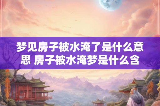 梦见房子被水淹了是什么意思 房子被水淹梦是什么含义