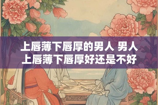 上唇薄下唇厚的男人 男人上唇薄下唇厚好还是不好