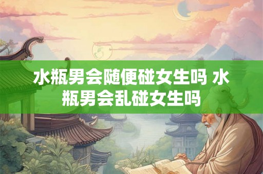 水瓶男会随便碰女生吗 水瓶男会乱碰女生吗