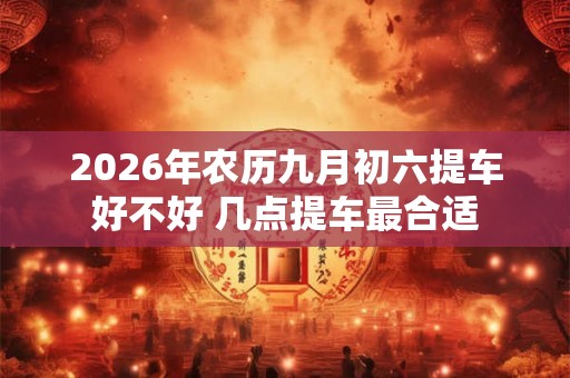 2026年农历九月初六提车好不好 几点提车最合适 2026年农历九月初六提车好不好 几点提车最合适
