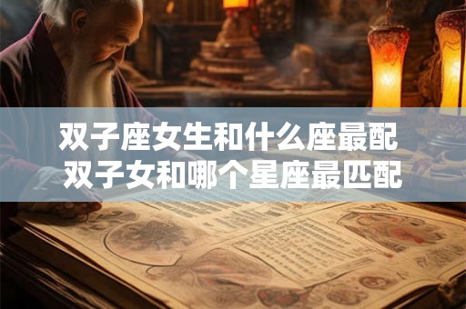 双子座女生和什么座最配 双子女和哪个星座最匹配 双子座女生和什么座最配 双子女和哪个星座最匹配