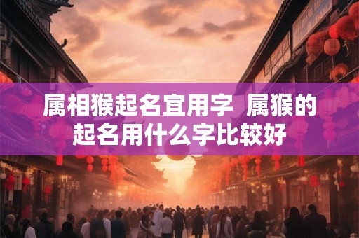 属相猴起名宜用字  属猴的起名用什么字比较好