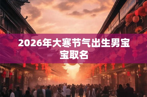 2026年大寒节气出生男宝宝取名 2026年大寒节气出生男宝宝取名