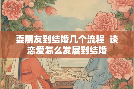 耍朋友到结婚几个流程 谈恋爱怎么发展到结婚 耍朋友到结婚几个流程 谈恋爱怎么发展到结婚