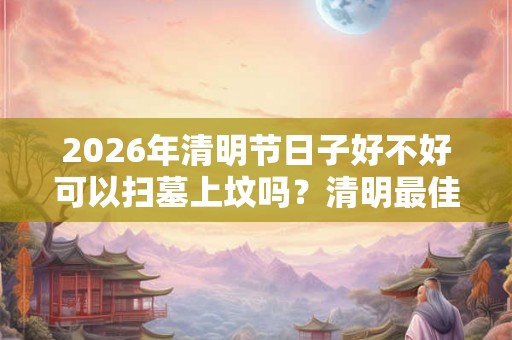 2026年清明节日子好不好可以扫墓上坟吗?清明最佳扫墓时间 2026年清明节日子好不好可以扫墓上坟吗?清明最佳扫墓时间