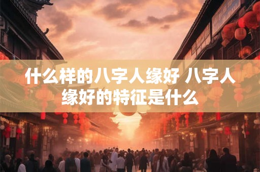 什么样的八字人缘好 八字人缘好的特征是什么 什么样的八字人缘好 八字人缘好的特征是什么
