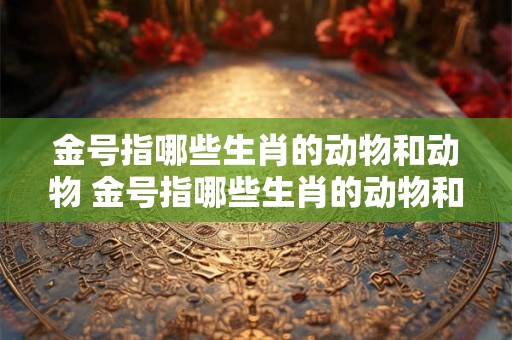 金号指哪些生肖的动物和动物 金号指哪些生肖的动物和动物的生肖