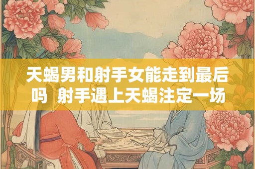 天蝎男和射手女能走到最后吗  射手遇上天蝎注定一场情劫