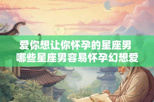 爱你想让你怀孕的星座男 哪些星座男容易怀孕幻想爱人