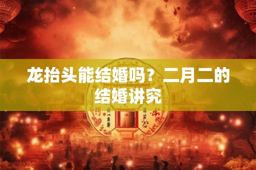 龙抬头能结婚吗？二月二的结婚讲究