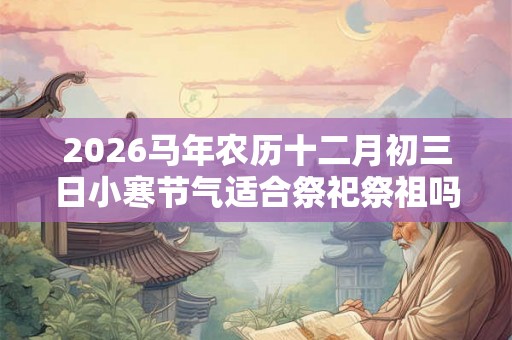 2026马年农历十二月初三日小寒节气适合祭祀祭祖吗？