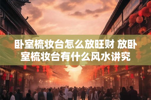 卧室梳妆台怎么放旺财 放卧室梳妆台有什么风水讲究