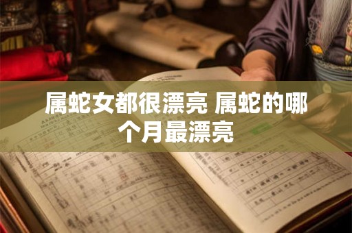 属蛇女都很漂亮 属蛇的哪个月最漂亮