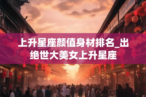 上升星座颜值身材排名_出绝世大美女上升星座
