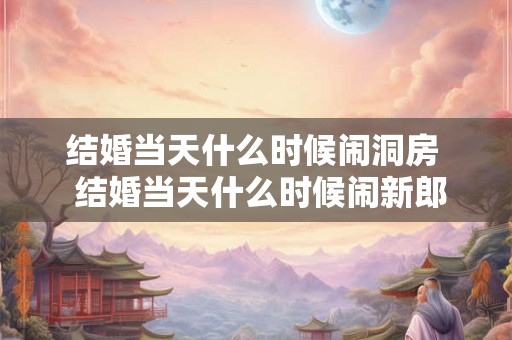 结婚当天什么时候闹洞房  结婚当天什么时候闹新郎