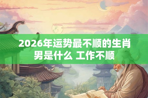2026年运势最不顺的生肖男是什么 工作不顺