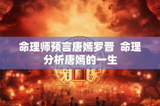命理师预言唐嫣罗晋  命理分析唐嫣的一生