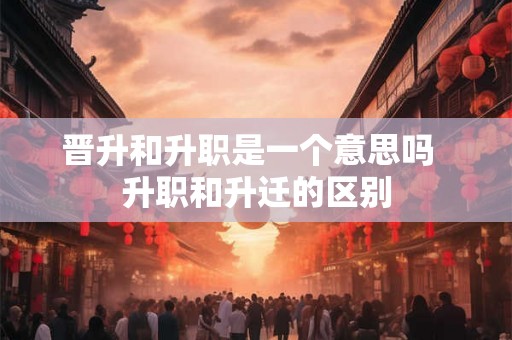 晋升和升职是一个意思吗  升职和升迁的区别