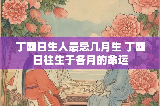 丁酉日生人最忌几月生 丁酉日柱生于各月的命运