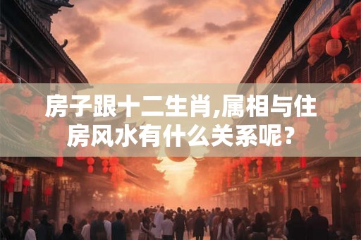 房子跟十二生肖,属相与住房风水有什么关系呢？