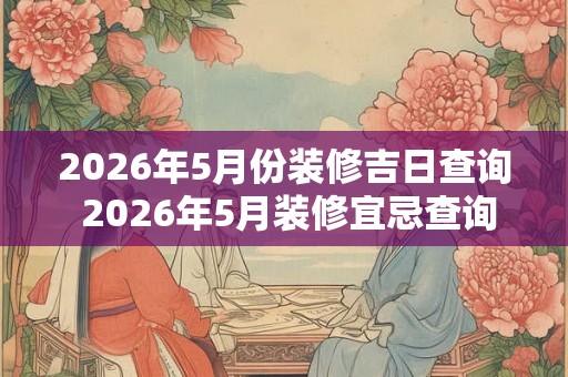 2026年5月份装修吉日查询 2026年5月装修宜忌查询