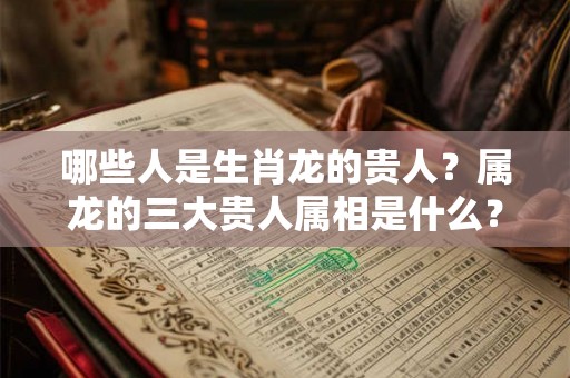哪些人是生肖龙的贵人?属龙的三大贵人属相是什么? 哪些人是生肖龙的贵人?属龙的三大贵人属相是什么?