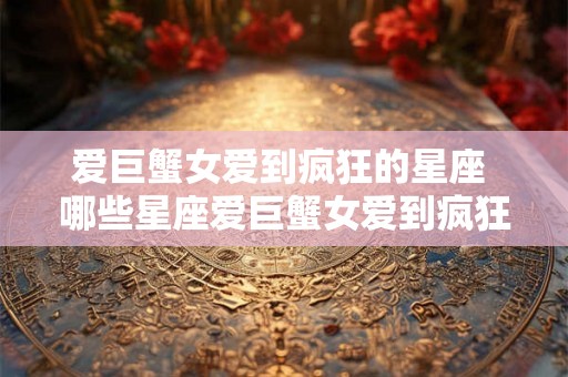 爱巨蟹女爱到疯狂的星座 哪些星座爱巨蟹女爱到疯狂 爱巨蟹女爱到疯狂的星座 哪些星座爱巨蟹女爱到疯狂