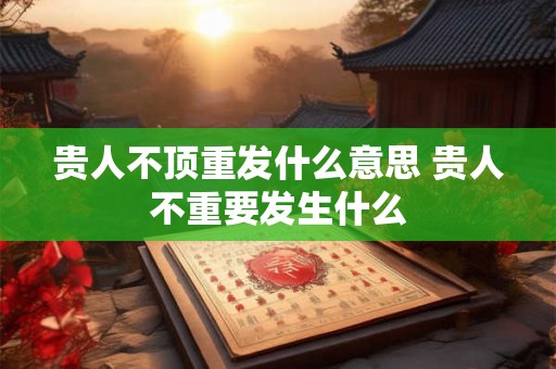 贵人不顶重发什么意思 贵人不重要发生什么