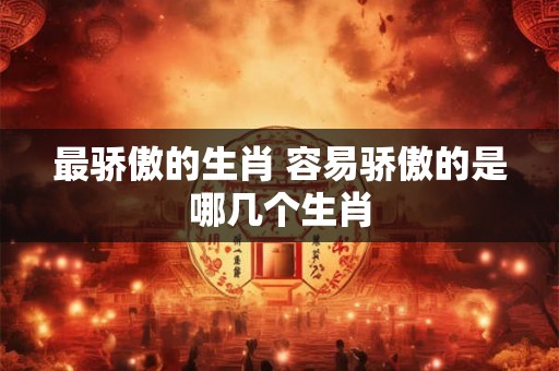 最骄傲的生肖 容易骄傲的是哪几个生肖