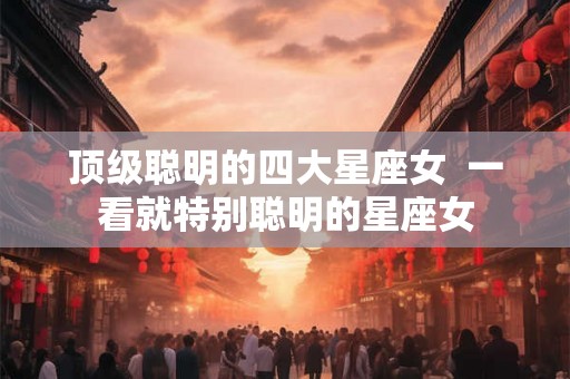 顶级聪明的四大星座女  一看就特别聪明的星座女
