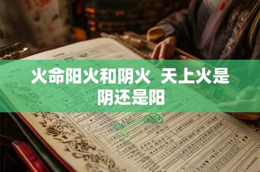 火命阳火和阴火 天上火是阴还是阳 火命阳火和阴火 天上火是阴还是阳