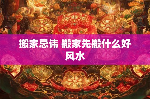 搬家忌讳 搬家先搬什么好风水 搬家忌讳 搬家先搬什么好风水