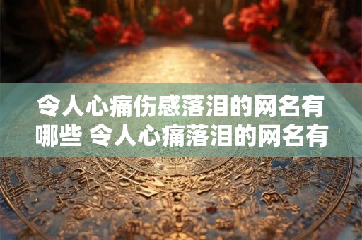 令人心痛伤感落泪的网名有哪些 令人心痛落泪的网名有哪些