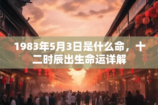 1983年5月3日是什么命,十二时辰出生命运详解 1983年5月3日是什么命,十二时辰出生命运详解